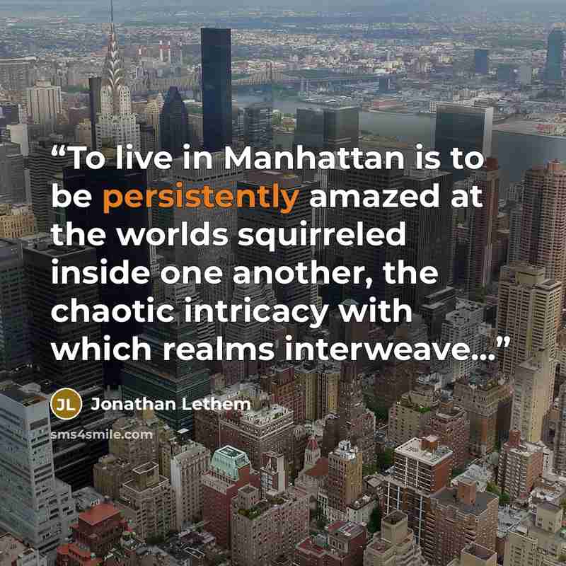 “To live in Manhattan is to be persistently amazed at the worlds squirreled inside one another, the chaotic intricacy with which realms interweave...” quote by Jonathan Lethem