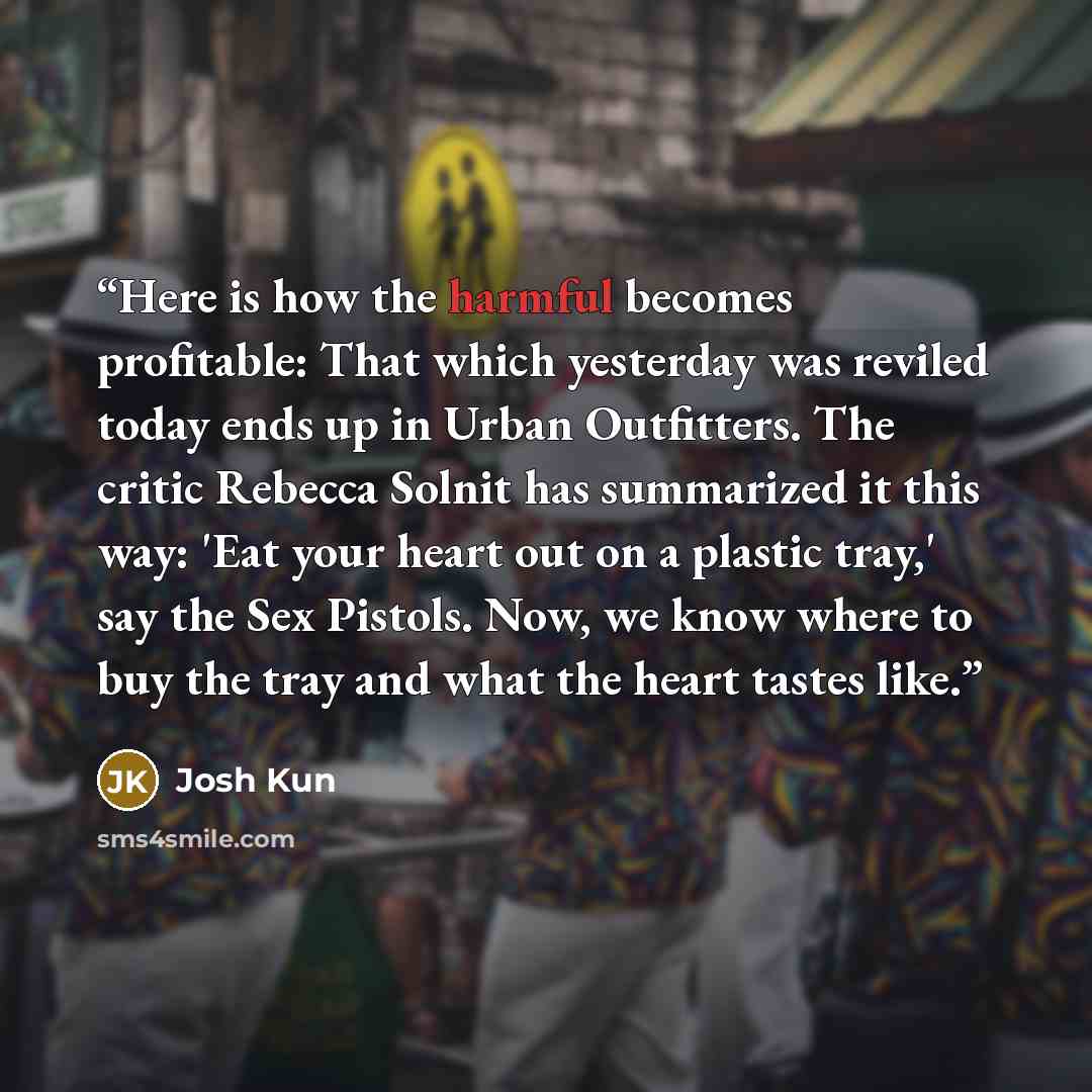 “Here is how the harmful becomes profitable: That which yesterday was reviled today ends up in Urban Outfitters. The critic Rebecca Solnit has summarized it this way: 'Eat your heart out on a plastic tray,' say the Sex Pistols. Now, we know where to buy the tray and what the heart tastes like.” quote by Josh Kun