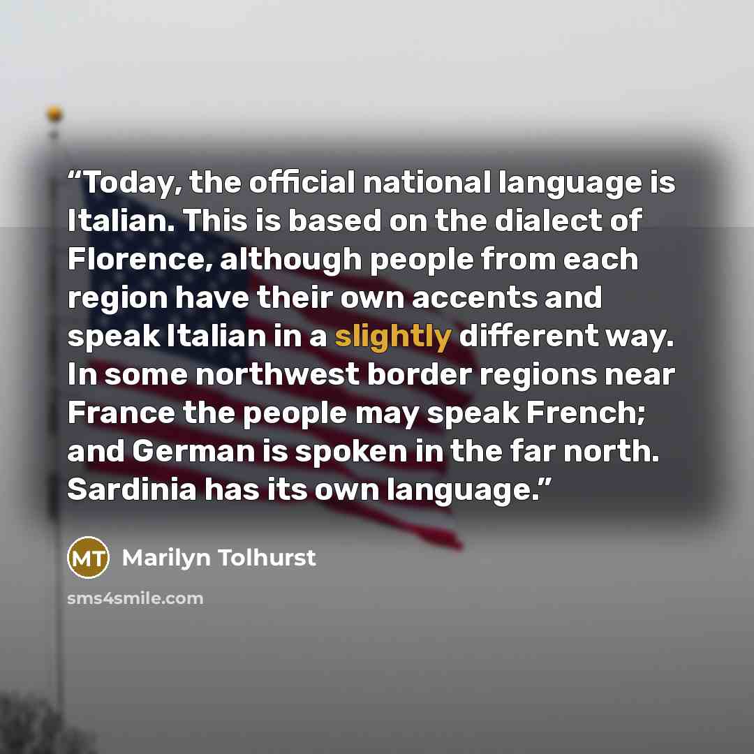 “Today, the official national language is Italian. This is based on the dialect of Florence, although people from each region have their own accents and speak Italian in a slightly different way. In some northwest border regions near France the people may speak French; and German is spoken in the…” quote by Marilyn Tolhurst