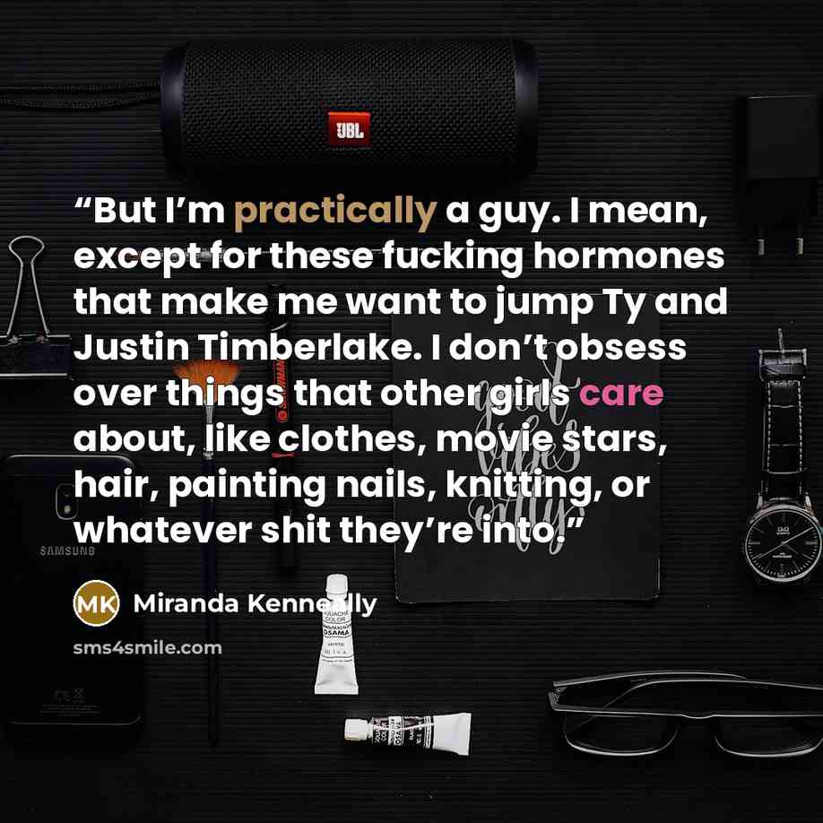 “But I’m practically a guy. I mean, except for these fucking hormones that make me want to jump Ty and Justin Timberlake. I don’t obsess over things that other girls care about, like clothes, movie stars, hair, painting nails, knitting, or whatever shit they’re into.” quote by Miranda Kenneally