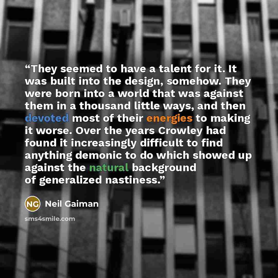 “They seemed to have a talent for it. It was built into the design, somehow. They were born into a world that was against them in a thousand little ways, and then devoted most of their energies to making it worse. Over the years Crowley had found it increasingly difficult to find anything demonic…” quote by Neil Gaiman