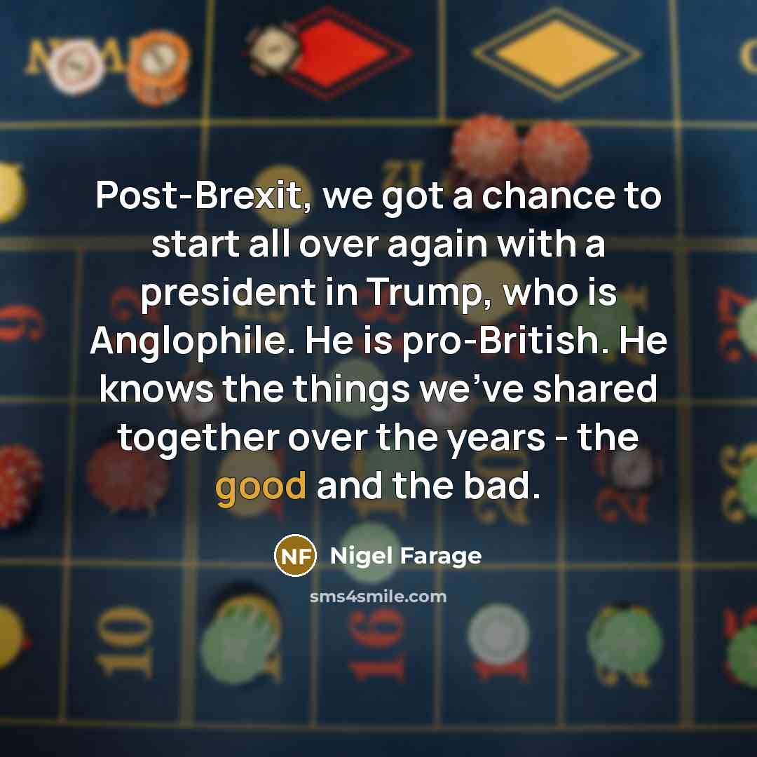 “Post-Brexit, we got a chance to start all over again with a president in Trump, who is Anglophile. He is pro-British. He knows the things we've shared together over the years - the good and the bad.” quote by Nigel Farage