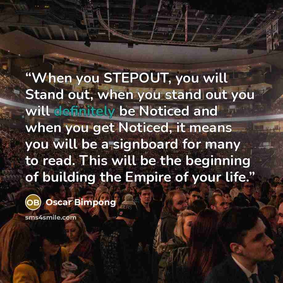 “When you STEPOUT, you will Stand out, when you stand out you will definitely be Noticed and when you get Noticed, it means you will be a signboard for many to read. This will be the beginning of building the Empire of your life.” quote by Oscar Bimpong