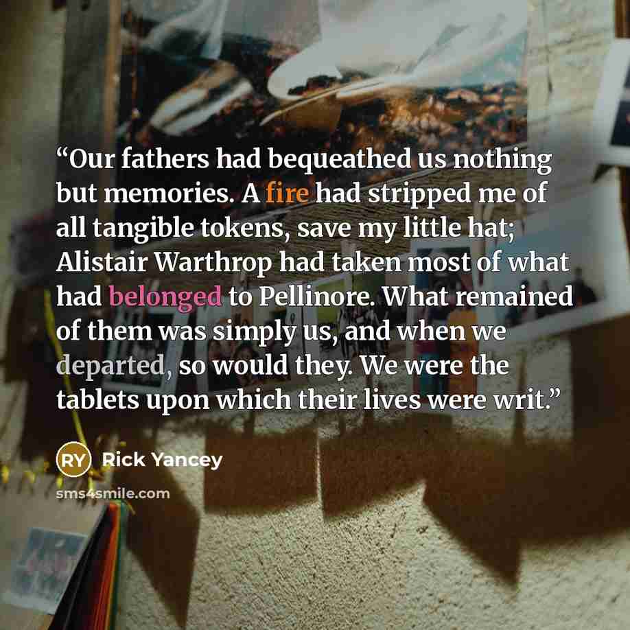 “Our fathers had bequeathed us nothing but memories. A fire had stripped me of all tangible tokens, save my little hat; Alistair Warthrop had taken most of what had belonged to Pellinore. What remained of them was simply us, and when we departed, so would they. We were the tablets upon which their…” quote by Rick Yancey