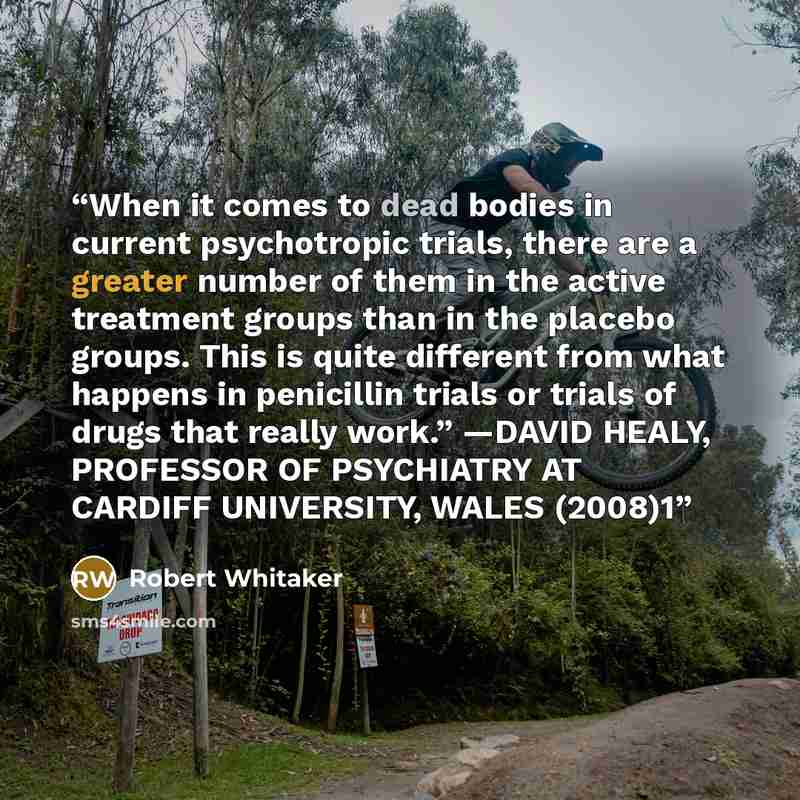 “When it comes to dead bodies in current psychotropic trials, there are a greater number of them in the active treatment groups than in the placebo groups. This is quite different from what happens in penicillin trials or trials of drugs that really work.” —DAVID HEALY, PROFESSOR OF PSYCHIATRY AT…” quote by Robert Whitaker
