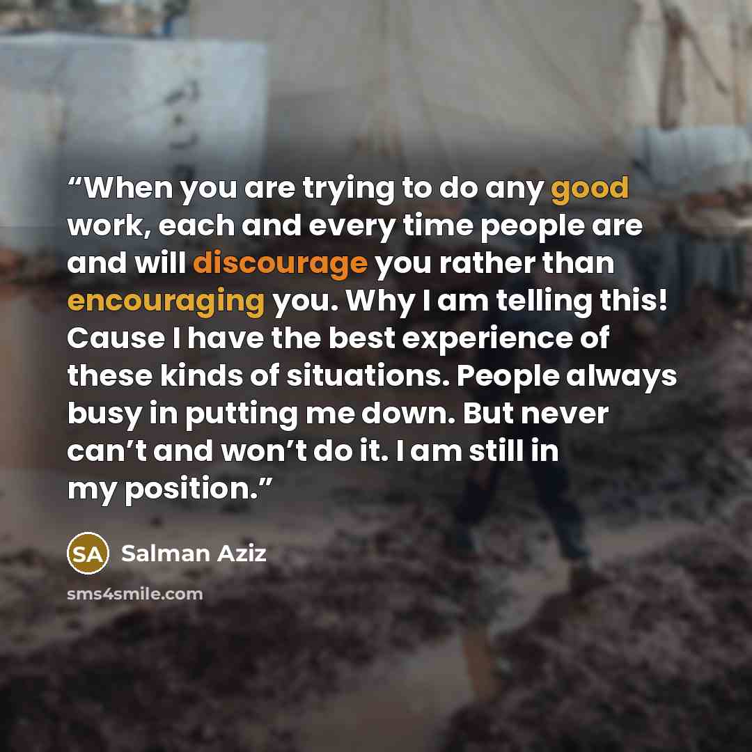 “When you are trying to do any good work, each and every time people are and will discourage you rather than encouraging you. Why I am telling this! Cause I have the best experience of these kinds of situations. People always busy in putting me down. But never can’t and won’t do it. I am still in…” quote by Salman Aziz