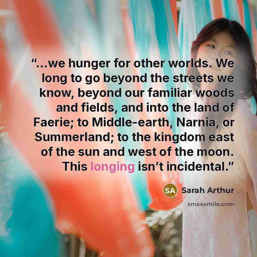 “...we hunger for other worlds. We long to go beyond the streets we know, beyond our familiar woods and fields, and into the land of Faerie; to Middle-earth, Narnia, or Summerland; to the kingdom east of the sun and west of the moon. This longing isn’t incidental.” quote by Sarah Arthur