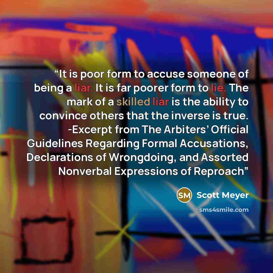 “It is poor form to accuse someone of being a liar. It is far poorer form to lie. The mark of a skilled liar is the ability to convince others that the inverse is true. -Excerpt from The Arbiters’ Official Guidelines Regarding Formal Accusations, Declarations of Wrongdoing, and Assorted Nonverbal…” quote by Scott Meyer