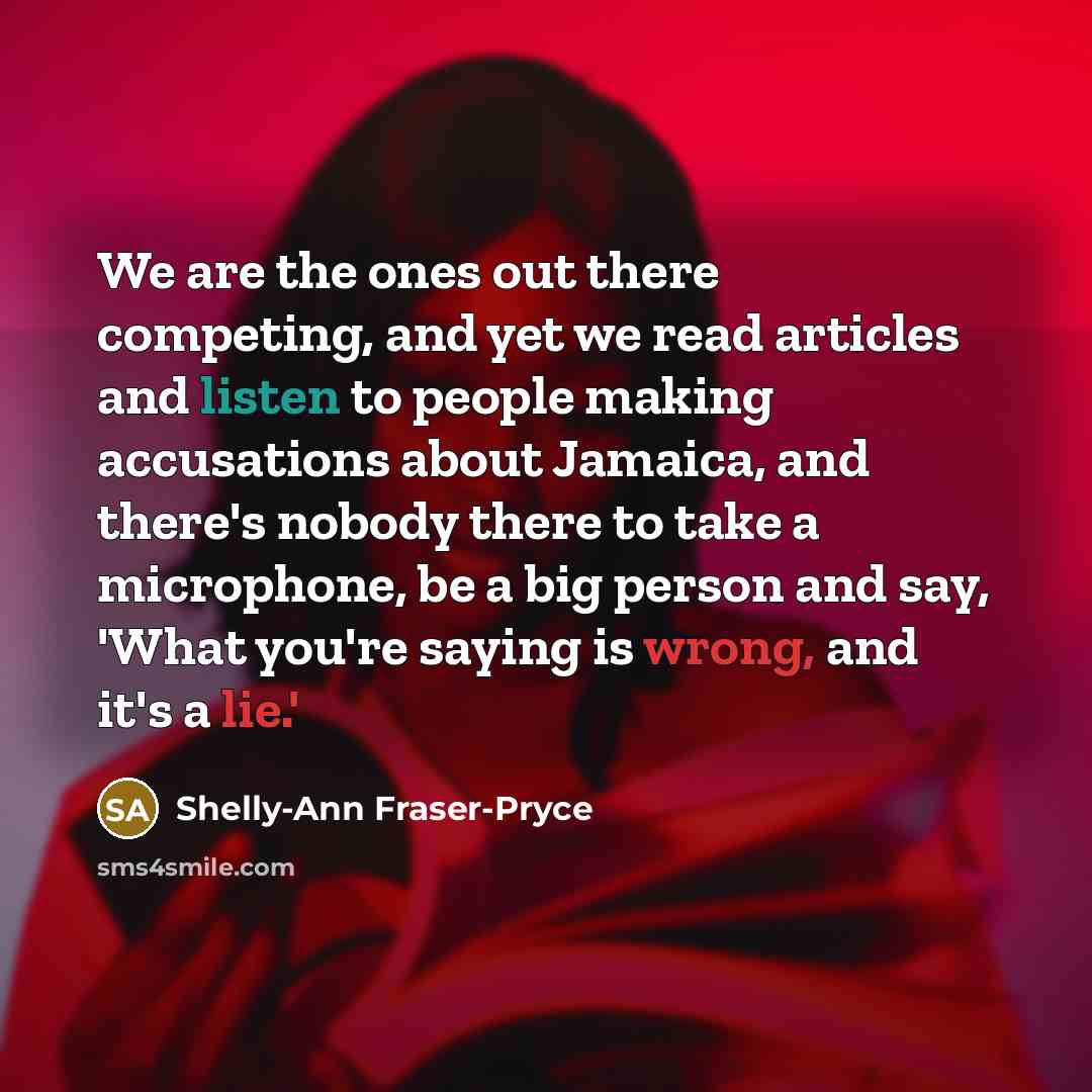 “We are the ones out there competing, and yet we read articles and listen to people making accusations about Jamaica, and there's nobody there to take a microphone, be a big person and say, 'What you're saying is wrong, and it's a lie.'” quote by Shelly-Ann Fraser-Pryce