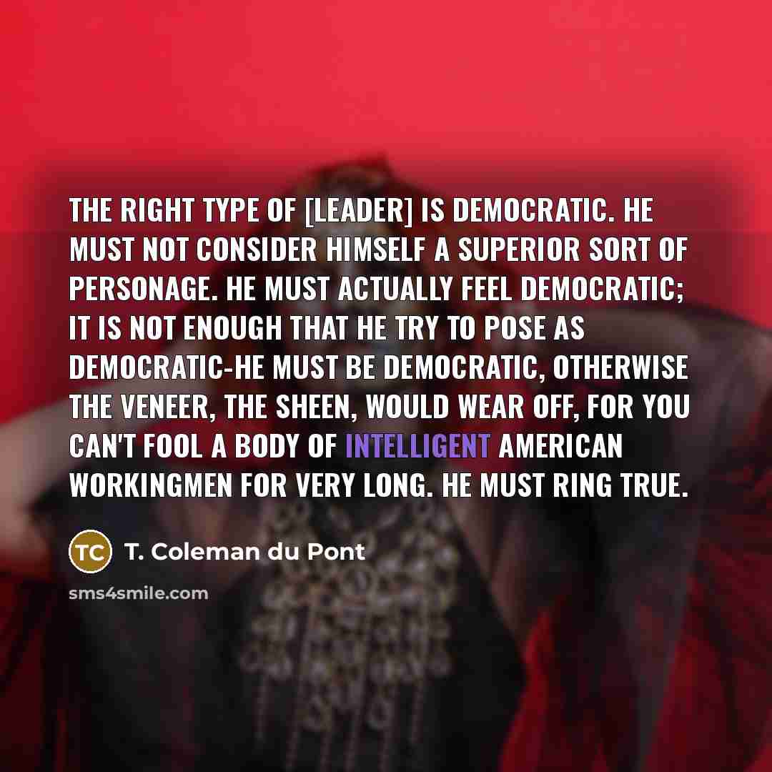 “The right type of [leader] is democratic. He must not consider himself a superior sort of personage. He must actually feel democratic; it is not enough that he try to pose as democratic-he must be democratic, otherwise the veneer, the sheen, would wear off, for you can't fool a body of intelligent…” quote by T. Coleman du Pont