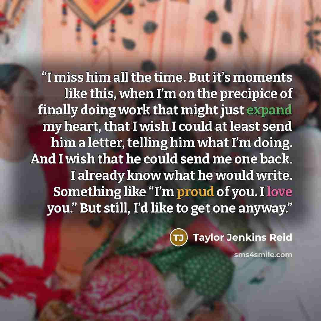 “I miss him all the time. But it’s moments like this, when I’m on the precipice of finally doing work that might just expand my heart, that I wish I could at least send him a letter, telling him what I’m doing. And I wish that he could send me one back. I already know what he would write. Something…” quote by Taylor Jenkins Reid