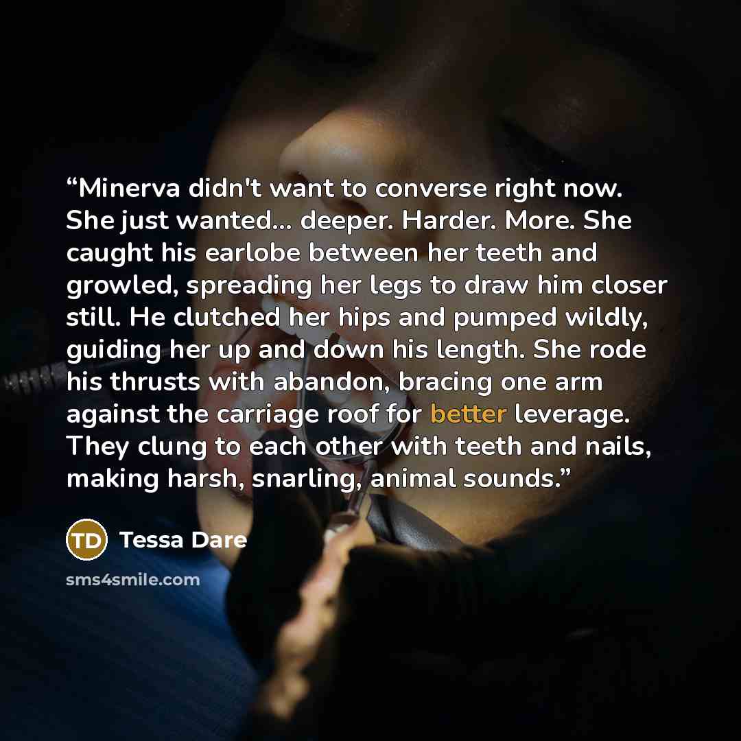 “Minerva didn't want to converse right now. She just wanted... deeper. Harder. More. She caught his earlobe between her teeth and growled, spreading her legs to draw him closer still. He clutched her hips and pumped wildly, guiding her up and down his length. She rode his thrusts with abandon…” quote by Tessa Dare