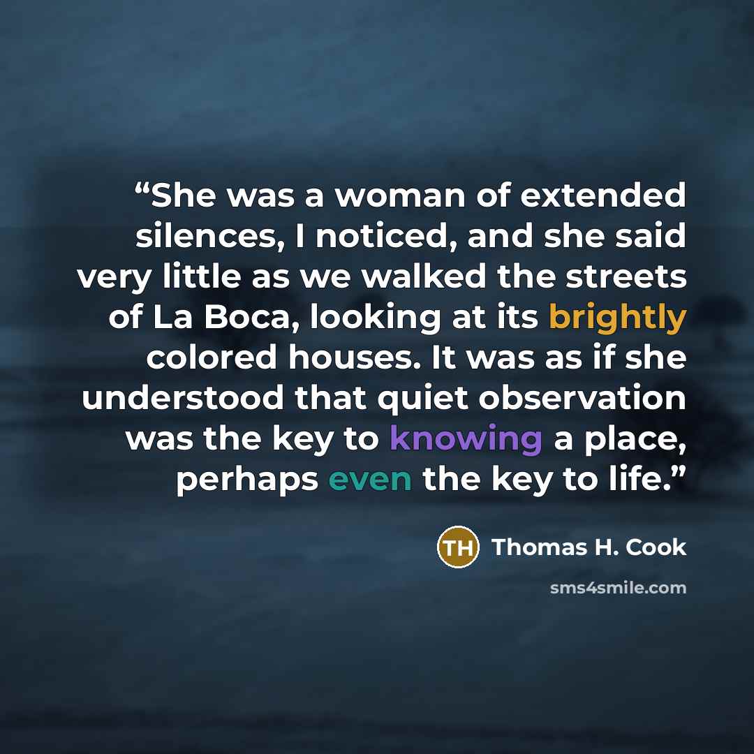 “She was a woman of extended silences, I noticed, and she said very little as we walked the streets of La Boca, looking at its brightly colored houses. It was as if she understood that quiet observation was the key to knowing a place, perhaps even the key to life.” quote by Thomas H. Cook