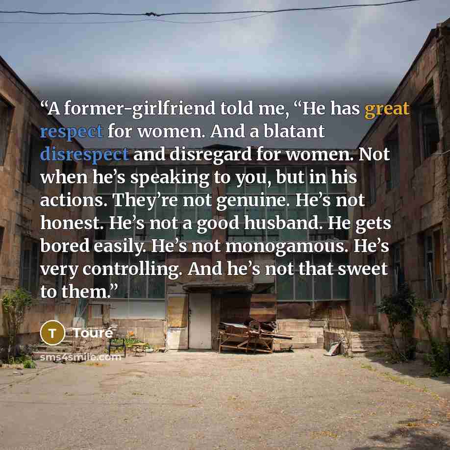 “A former-girlfriend told me, “He has great respect for women. And a blatant disrespect and disregard for women. Not when he’s speaking to you, but in his actions. They’re not genuine. He’s not honest. He’s not a good husband. He gets bored easily. He’s not monogamous. He’s very controlling. And…” quote by Touré