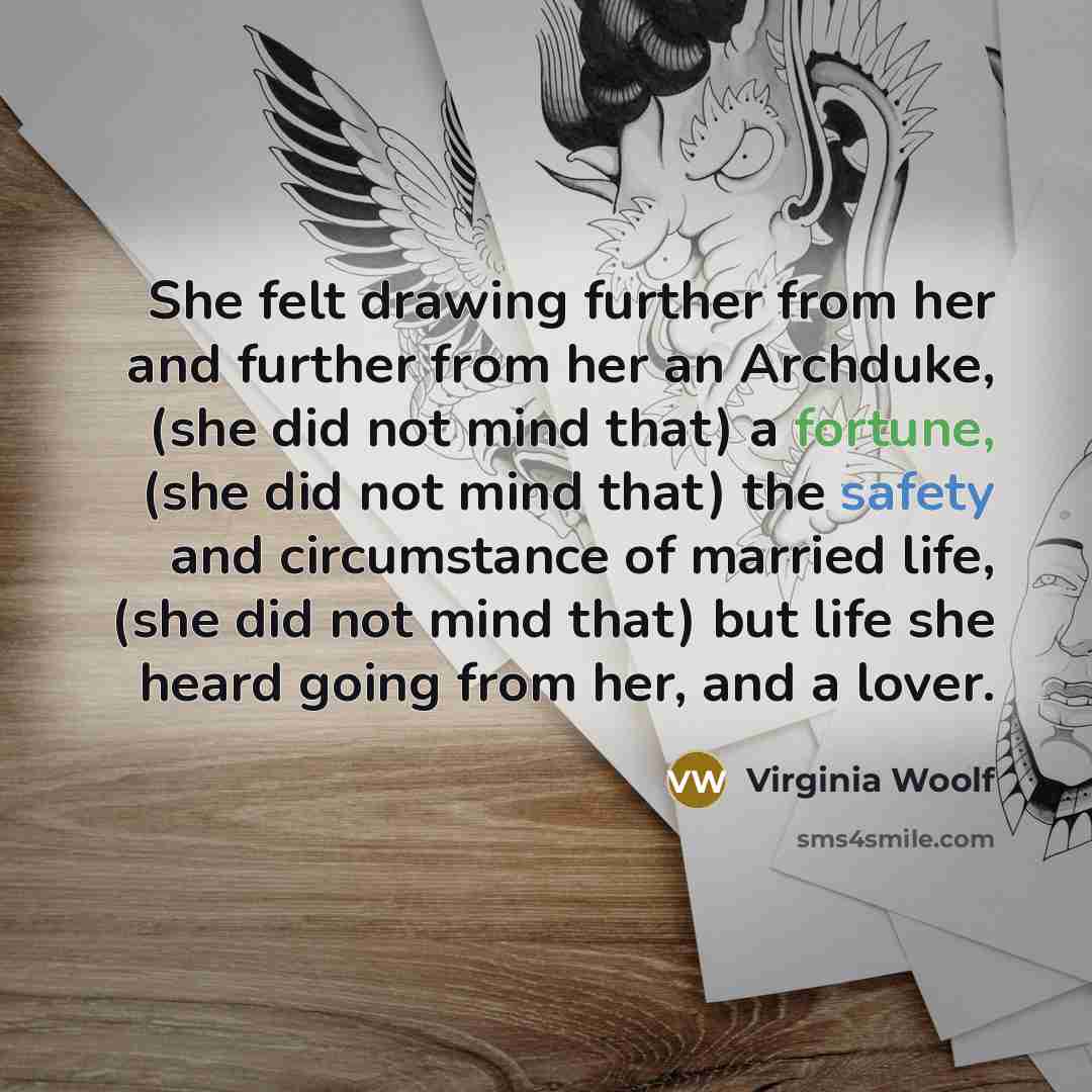“She felt drawing further from her and further from her an Archduke, (she did not mind that) a fortune, (she did not mind that) the safety and circumstance of married life, (she did not mind that) but life she heard going from her, and a lover.” quote by Virginia Woolf