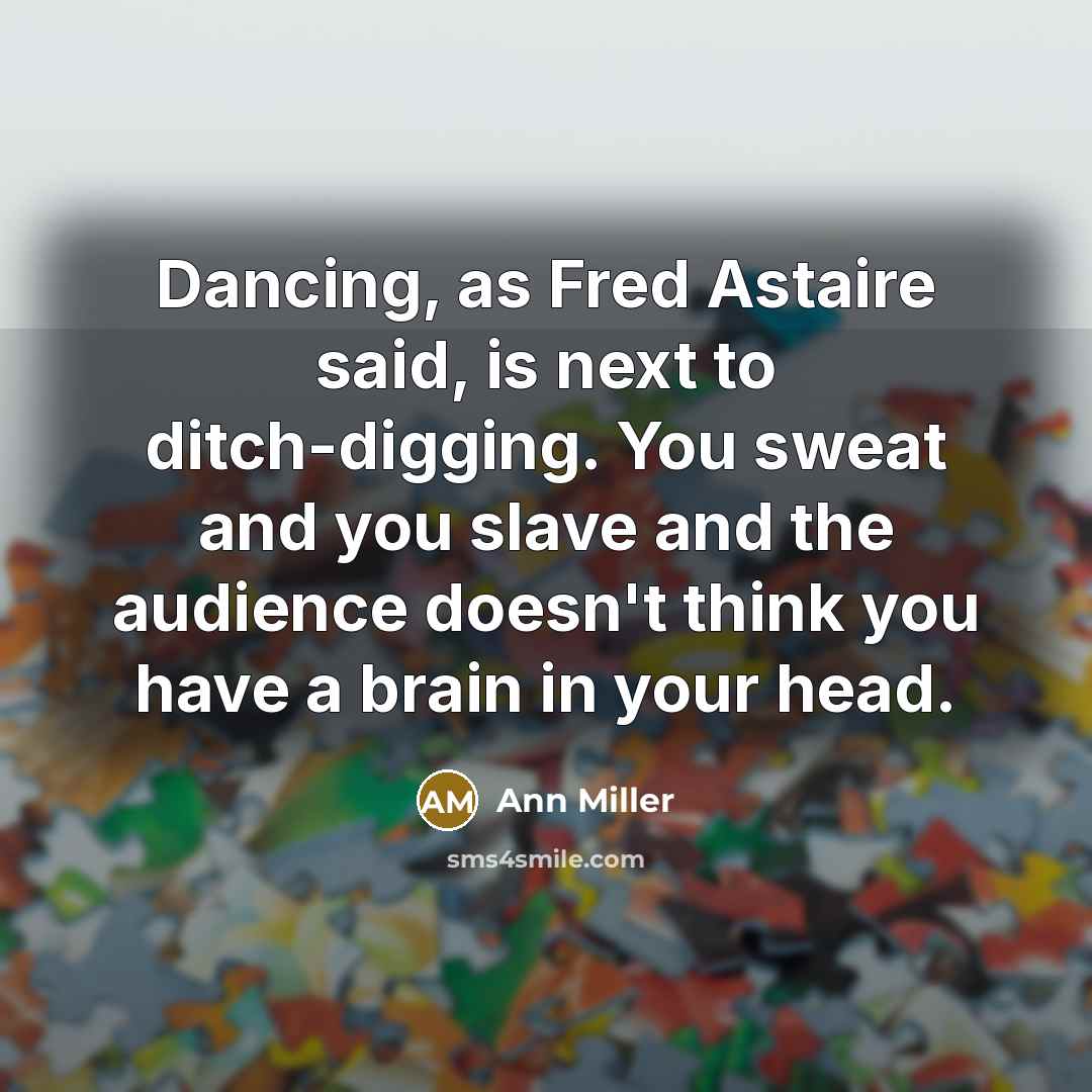 “Dancing, as Fred Astaire said, is next to ditch-digging. You sweat and you slave and the audience doesn't think you have a brain in your head.” quote by Ann Miller