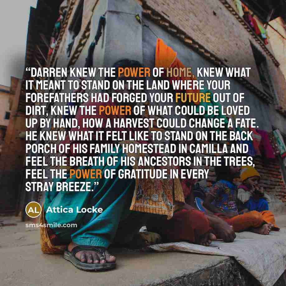 “Darren knew the power of home, knew what it meant to stand on the land where your forefathers had forged your future out of dirt, knew the power of what could be loved up by hand, how a harvest could change a fate. He knew what it felt like to stand on the back porch of his family homestead in…” quote by Attica Locke