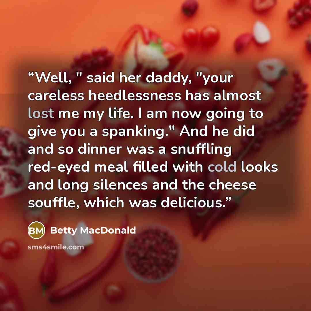 “Well, " said her daddy, "your careless heedlessness has almost lost me my life. I am now going to give you a spanking." And he did and so dinner was a snuffling red-eyed meal filled with cold looks and long silences and the cheese souffle, which was delicious.” quote by Betty MacDonald