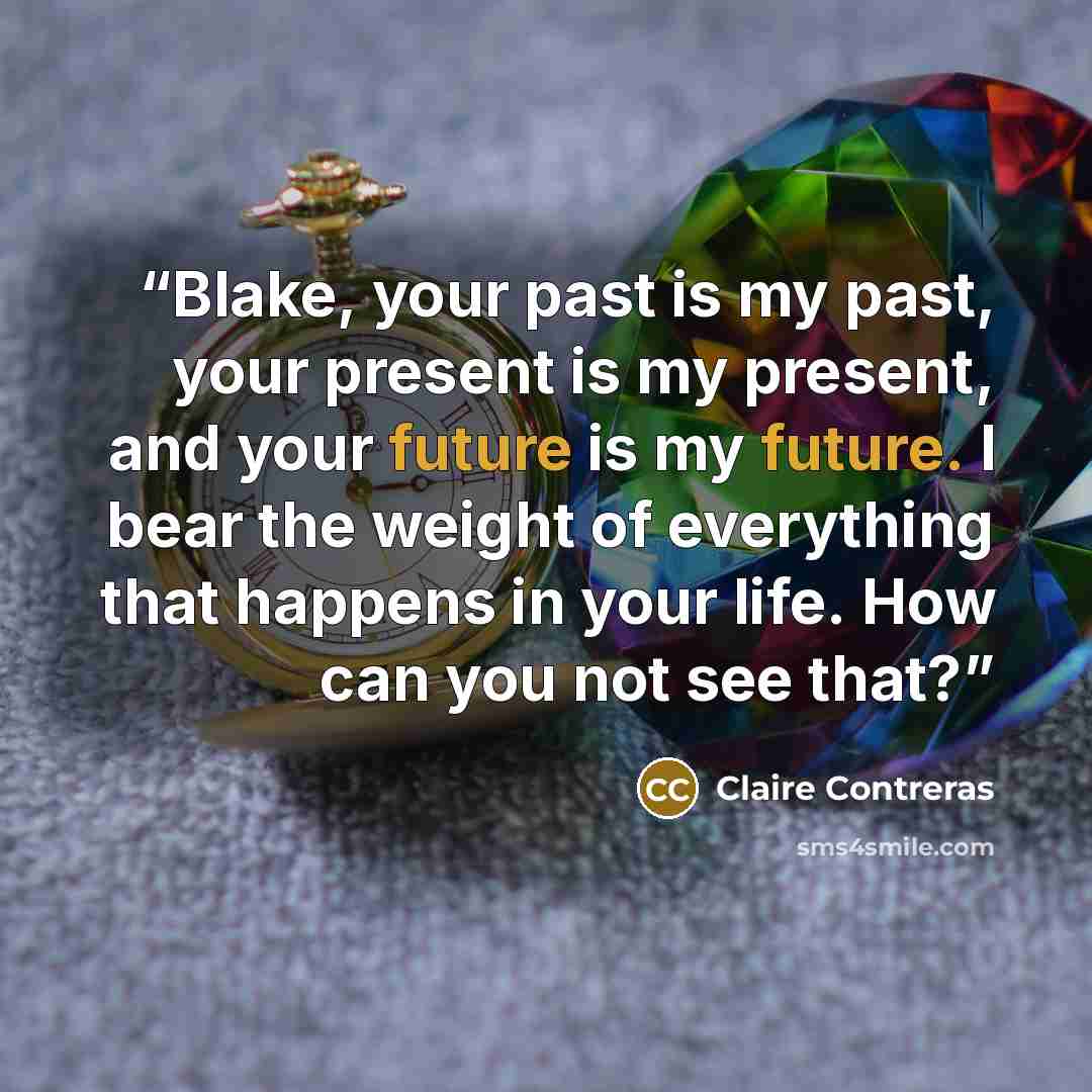 “Blake, your past is my past, your present is my present, and your future is my future. I bear the weight of everything that happens in your life. How can you not see that?” quote by Claire Contreras