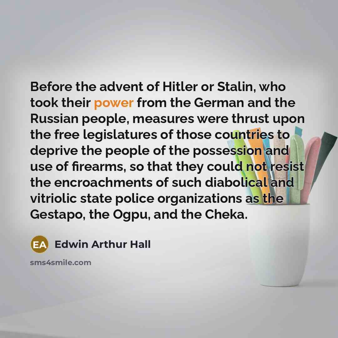 “Before the advent of Hitler or Stalin, who took their power from the German and the Russian people, measures were thrust upon the free legislatures of those countries to deprive the people of the possession and use of firearms, so that they could not resist the encroachments of such diabolical and…” quote by Edwin Arthur Hall