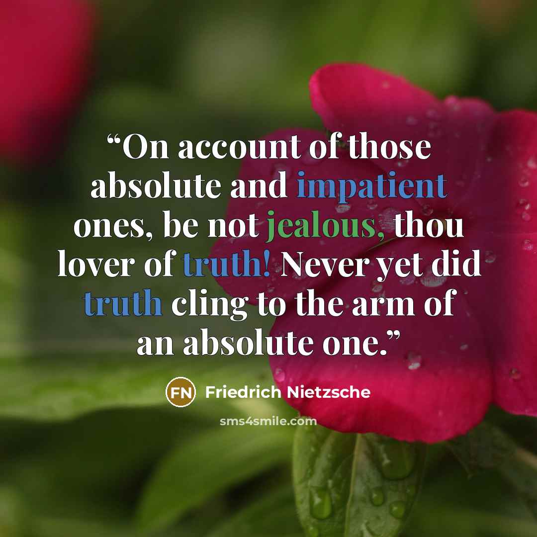 “On account of those absolute and impatient ones, be not jealous, thou lover of truth! Never yet did truth cling to the arm of an absolute one.” quote by Friedrich Nietzsche