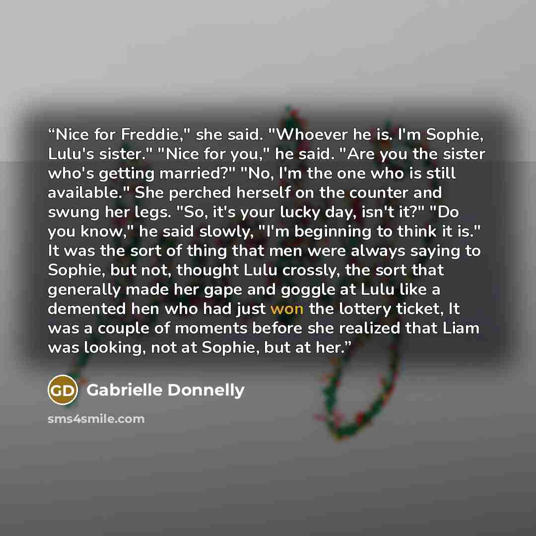 “Nice for Freddie," she said. "Whoever he is. I'm Sophie, Lulu's sister." "Nice for you," he said. "Are you the sister who's getting married?" "No, I'm the one who is still available." She perched herself on the counter and swung her legs. "So, it's your lucky day, isn't it?" "Do you know," he said…” quote by Gabrielle Donnelly