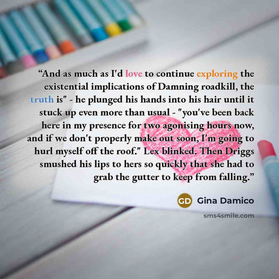 “And as much as I'd love to continue exploring the existential implications of Damning roadkill, the truth is" - he plunged his hands into his hair until it stuck up even more than usual - "you've been back here in my presence for two agonising hours now, and if we don't properly make out soon, I'm…” quote by Gina Damico