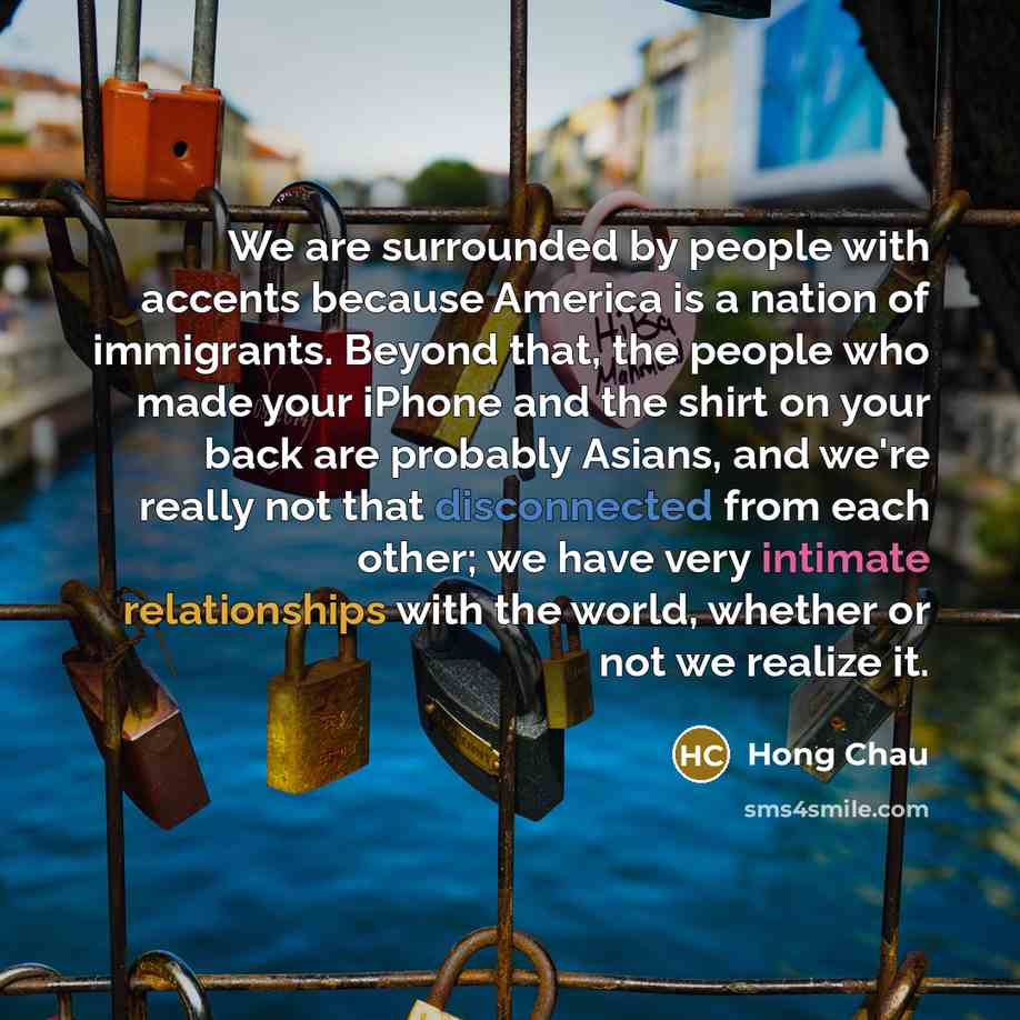 “We are surrounded by people with accents because America is a nation of immigrants. Beyond that, the people who made your iPhone and the shirt on your back are probably Asians, and we're really not that disconnected from each other; we have very intimate relationships with the world, whether or…” quote by Hong Chau