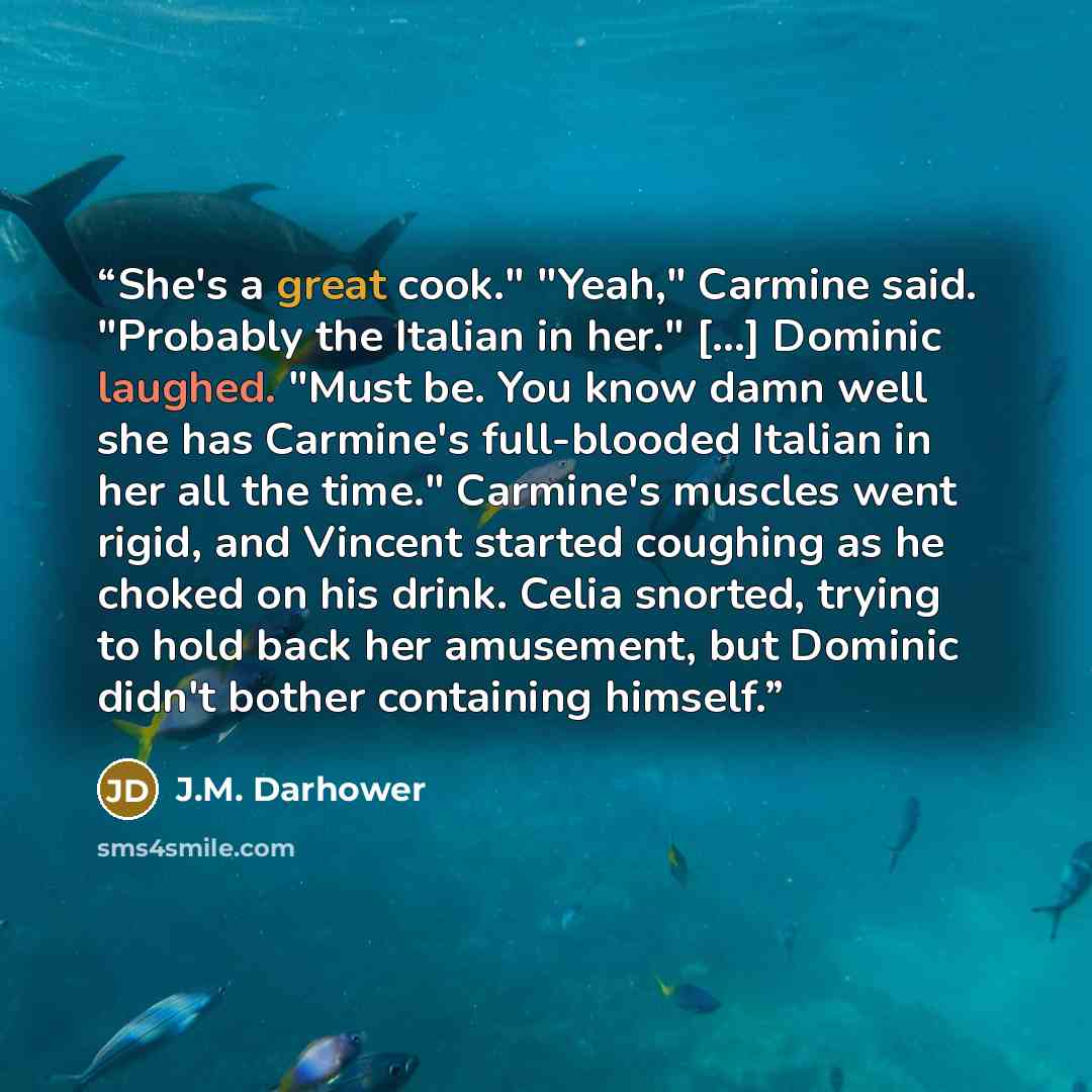 “She's a great cook." "Yeah," Carmine said. "Probably the Italian in her." [...] Dominic laughed. "Must be. You know damn well she has Carmine's full-blooded Italian in her all the time." Carmine's muscles went rigid, and Vincent started coughing as he choked on his drink. Celia snorted, trying to…” quote by J.M. Darhower