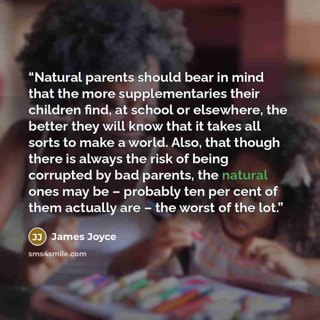 “Natural parents should bear in mind that the more supplementaries their children find, at school or elsewhere, the better they will know that it takes all sorts to make a world. Also, that though there is always the risk of being corrupted by bad parents, the natural ones may be – probably ten per…” quote by James Joyce