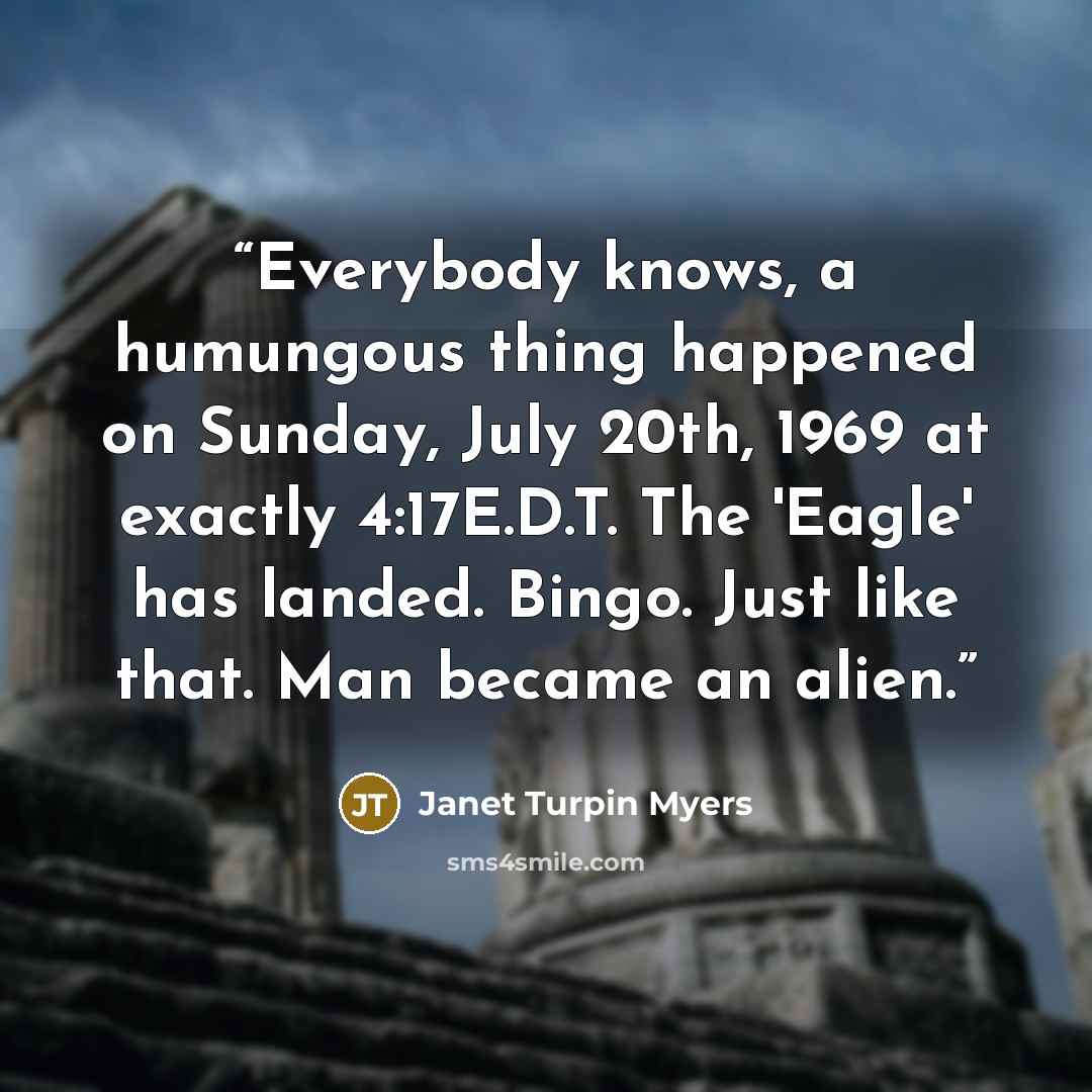 “Everybody knows, a humungous thing happened on Sunday, July 20th, 1969 at exactly 4:17E.D.T. The 'Eagle' has landed. Bingo. Just like that. Man became an alien.” quote by Janet Turpin Myers