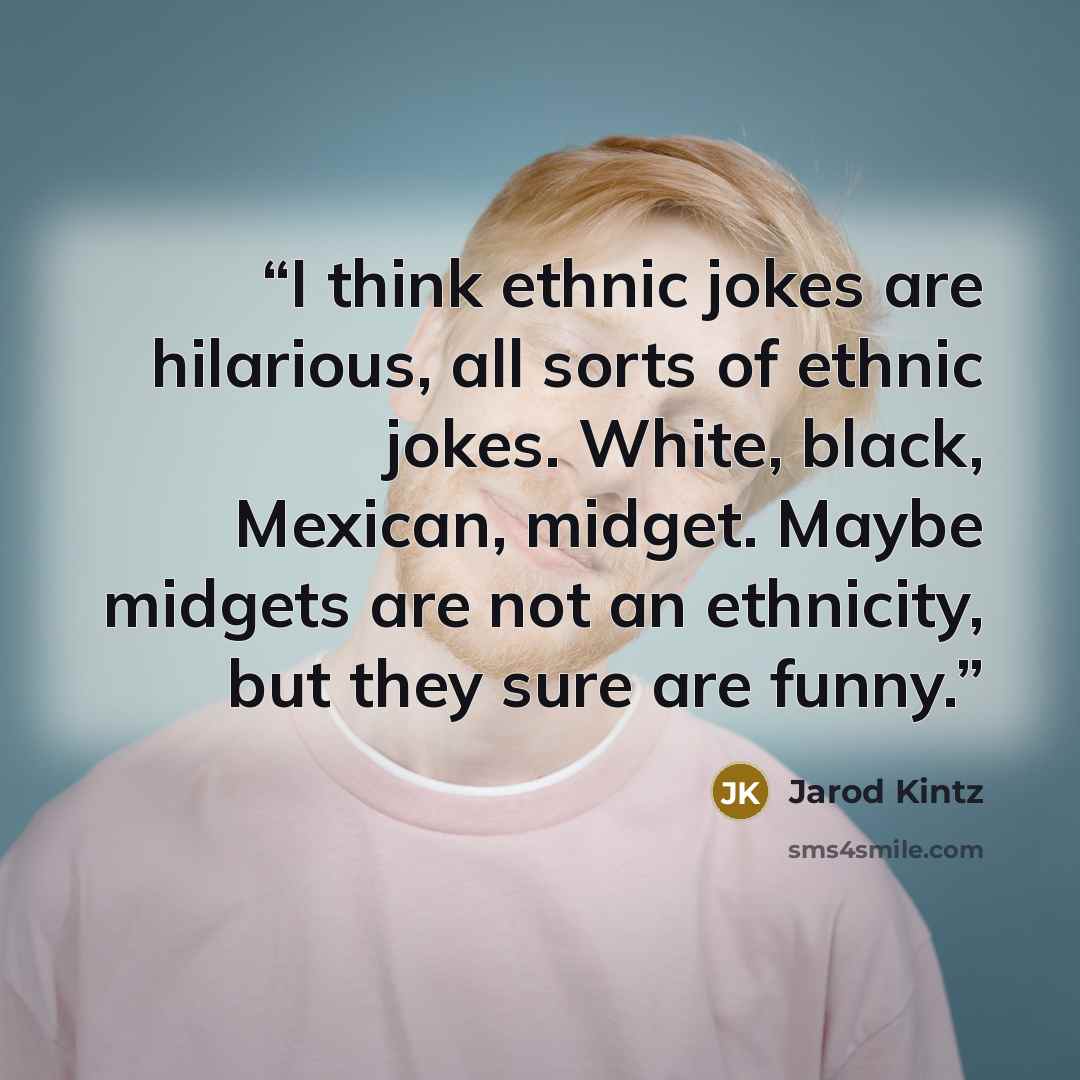 “I think ethnic jokes are hilarious, all sorts of ethnic jokes. White, black, Mexican, midget. Maybe midgets are not an ethnicity, but they sure are funny.” quote by Jarod Kintz
