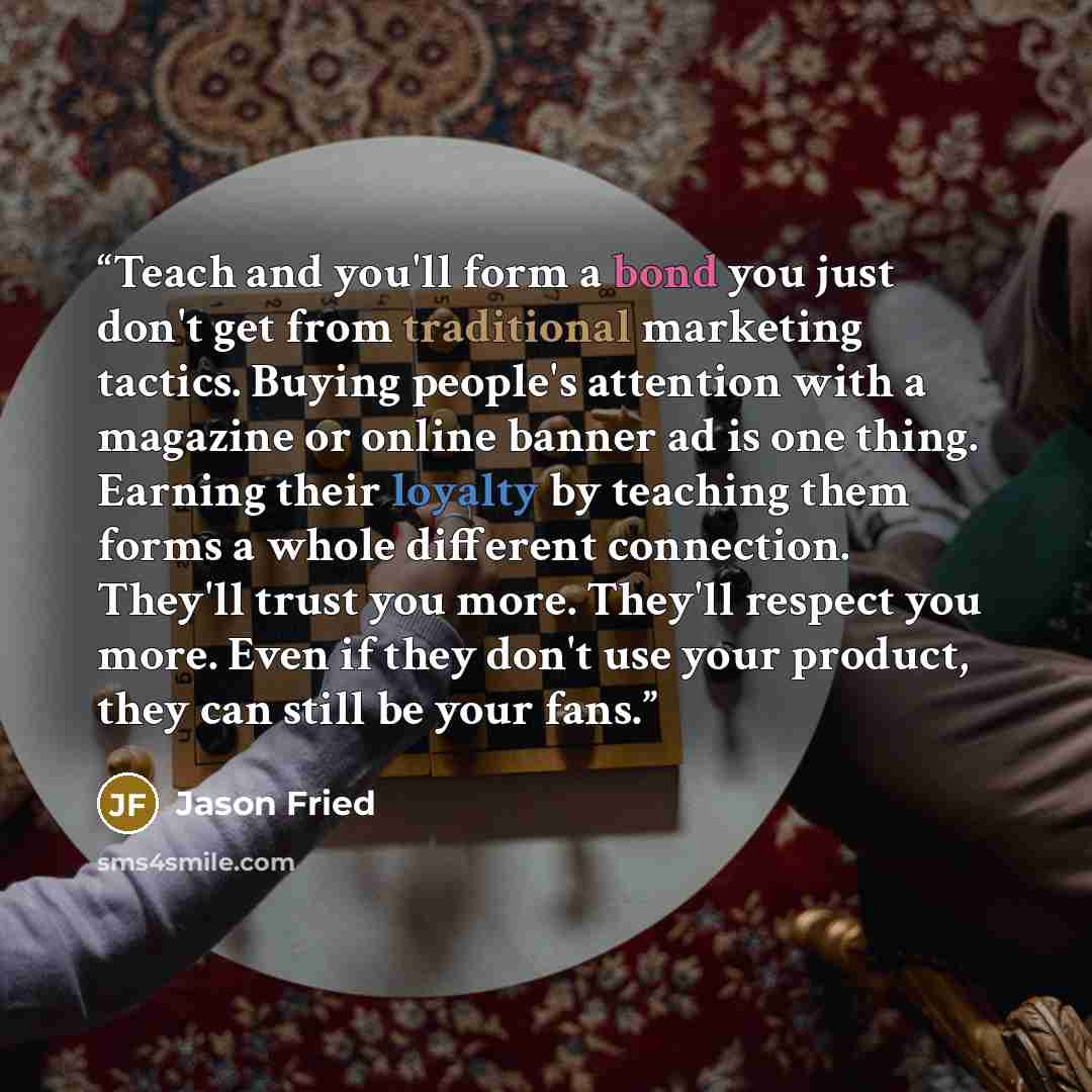 “Teach and you'll form a bond you just don't get from traditional marketing tactics. Buying people's attention with a magazine or online banner ad is one thing. Earning their loyalty by teaching them forms a whole different connection. They'll trust you more. They'll respect you more. Even if they…” quote by Jason Fried