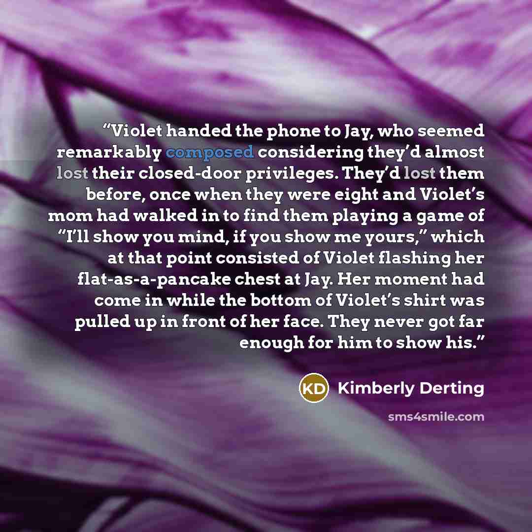 “Violet handed the phone to Jay, who seemed remarkably composed considering they’d almost lost their closed-door privileges. They’d lost them before, once when they were eight and Violet’s mom had walked in to find them playing a game of “I’ll show you mind, if you show me yours,” which at that…” quote by Kimberly Derting