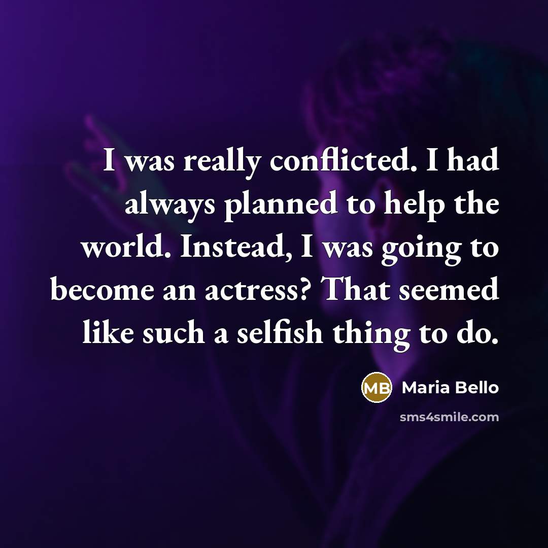 “I was really conflicted. I had always planned to help the world. Instead, I was going to become an actress? That seemed like such a selfish thing to do.” quote by Maria Bello