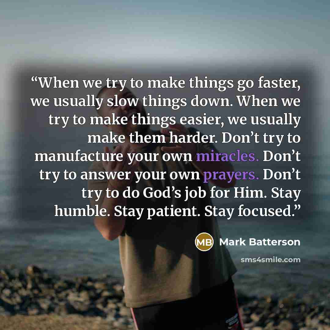 “When we try to make things go faster, we usually slow things down. When we try to make things easier, we usually make them harder. Don’t try to manufacture your own miracles. Don’t try to answer your own prayers. Don’t try to do God’s job for Him. Stay humble. Stay patient. Stay focused.” quote by Mark Batterson