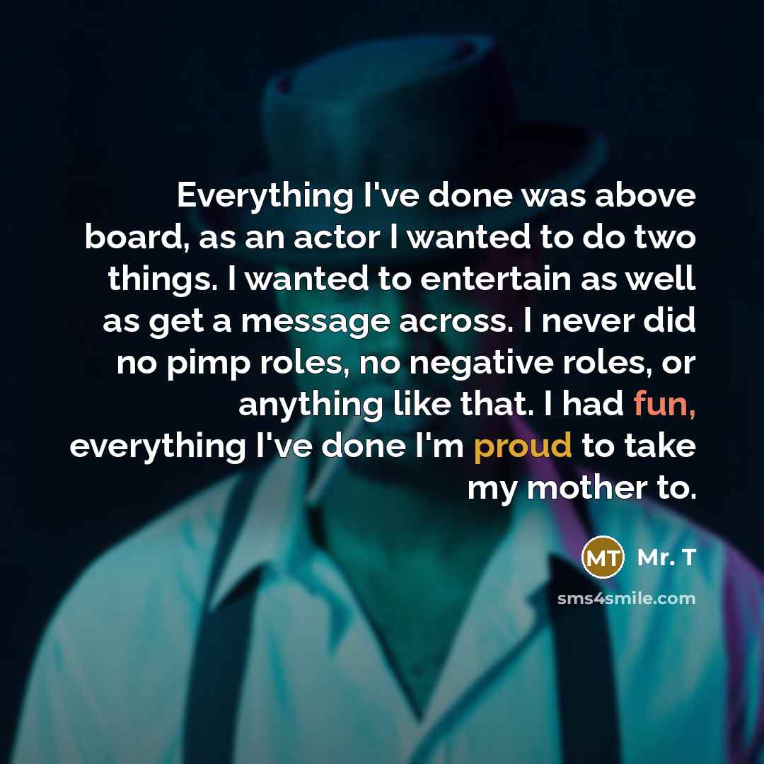 “Everything I've done was above board, as an actor I wanted to do two things. I wanted to entertain as well as get a message across. I never did no pimp roles, no negative roles, or anything like that. I had fun, everything I've done I'm proud to take my mother to.” quote by Mr. T