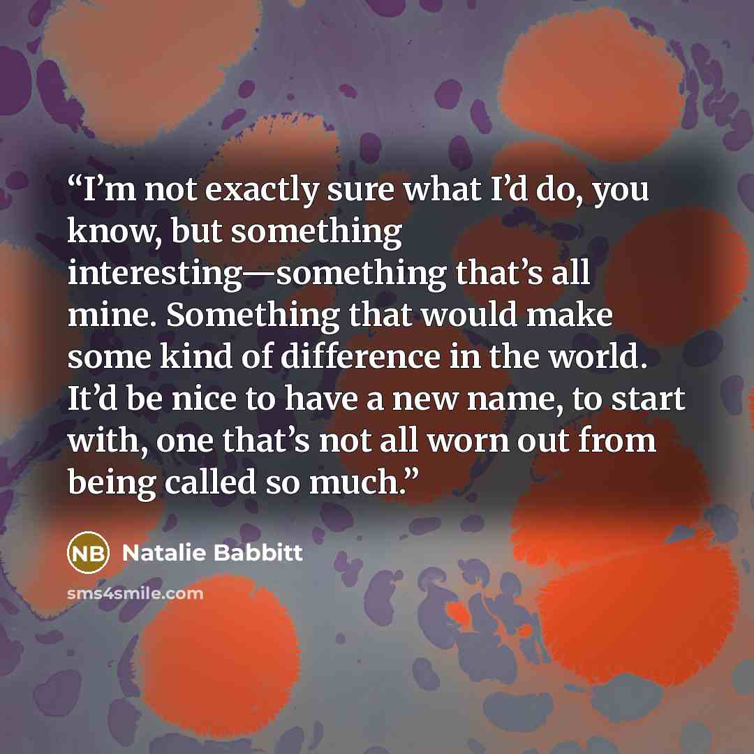 “I’m not exactly sure what I’d do, you know, but something interesting—something that’s all mine. Something that would make some kind of difference in the world. It’d be nice to have a new name, to start with, one that’s not all worn out from being called so much.” quote by Natalie Babbitt
