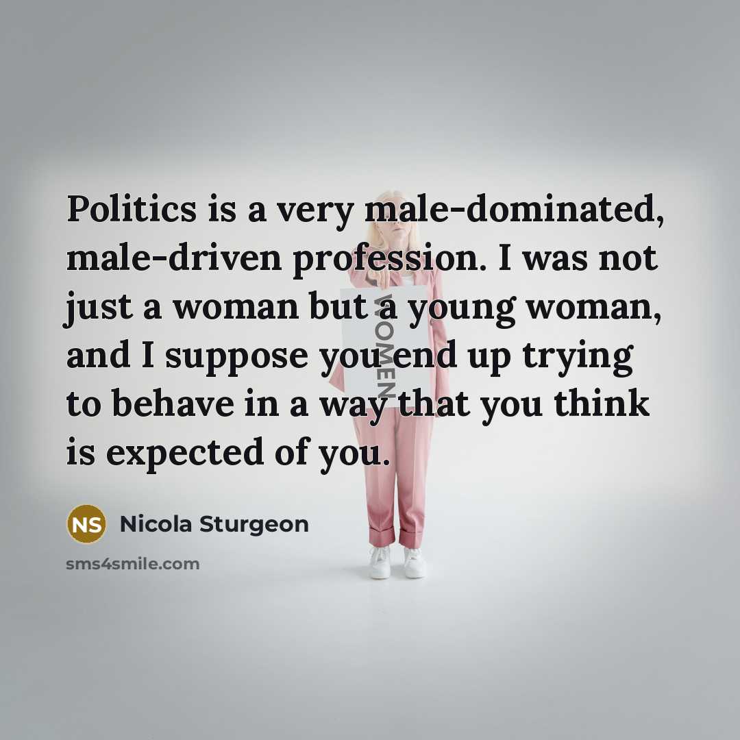 “Politics is a very male-dominated, male-driven profession. I was not just a woman but a young woman, and I suppose you end up trying to behave in a way that you think is expected of you.” quote by Nicola Sturgeon