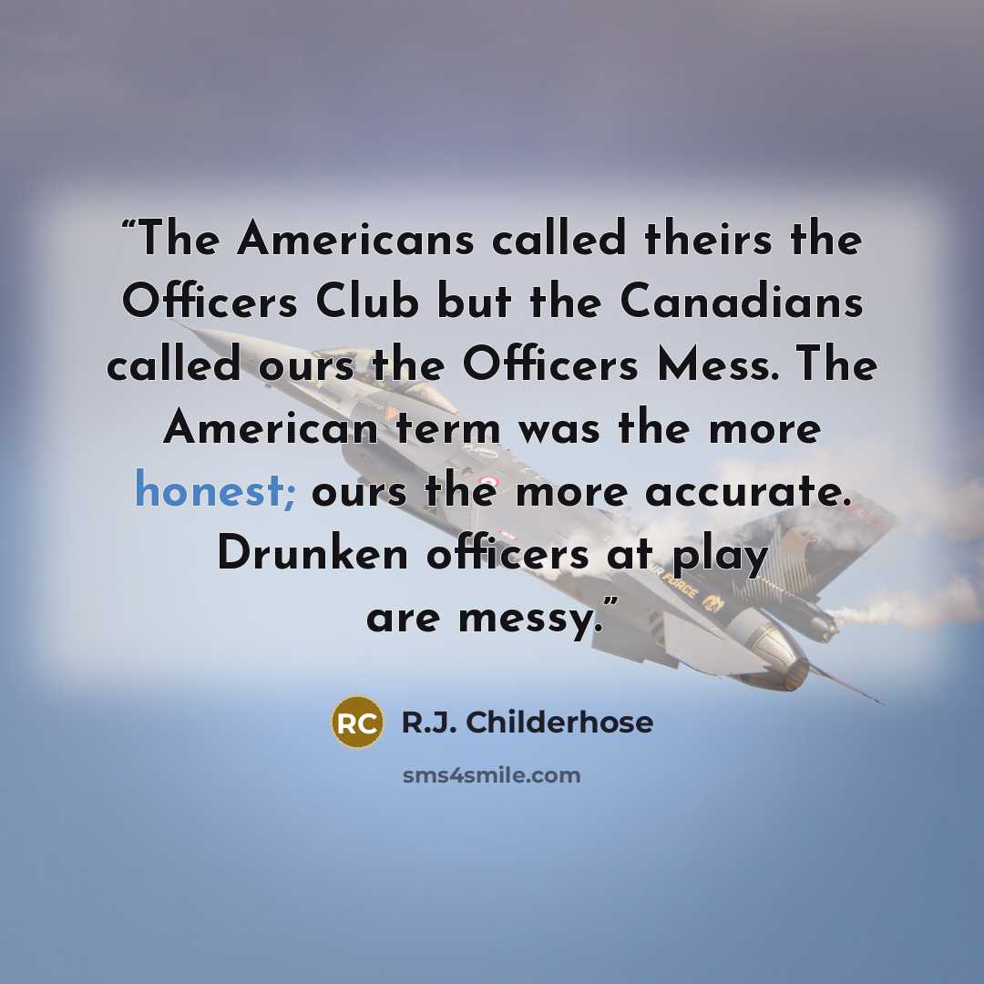 “The Americans called theirs the Officers Club but the Canadians called ours the Officers Mess. The American term was the more honest; ours the more accurate. Drunken officers at play are messy.” quote by R.J. Childerhose