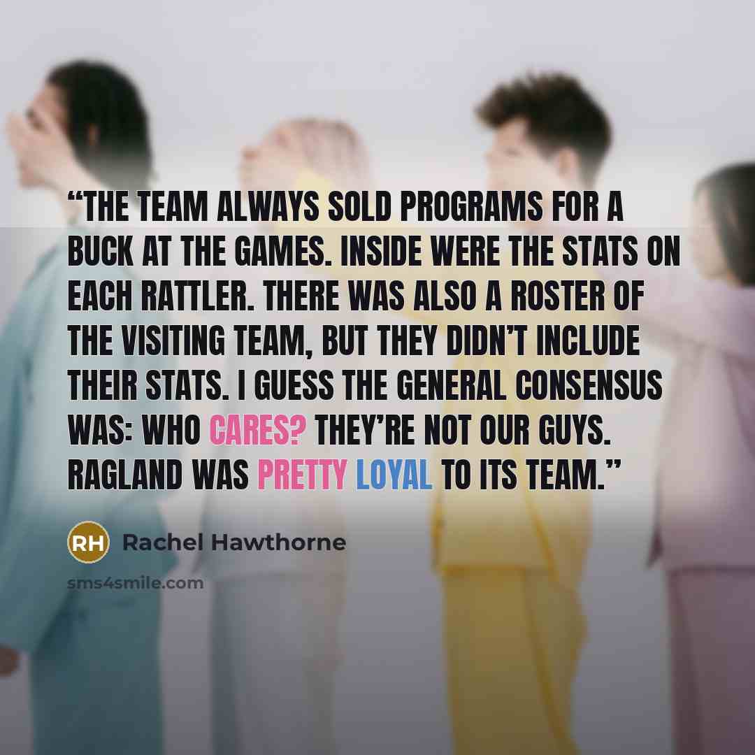 “The team always sold programs for a buck at the games. Inside were the stats on each Rattler. There was also a roster of the visiting team, but they didn’t include their stats. I guess the general consensus was: Who cares? They’re not our guys. Ragland was pretty loyal to its team.” quote by Rachel Hawthorne