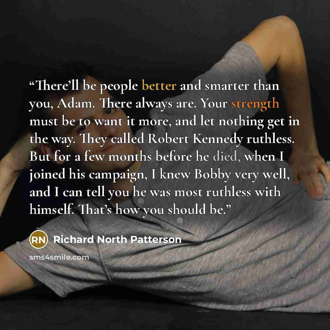 “There’ll be people better and smarter than you, Adam. There always are. Your strength must be to want it more, and let nothing get in the way. They called Robert Kennedy ruthless. But for a few months before he died, when I joined his campaign, I knew Bobby very well, and I can tell you he was…” quote by Richard North Patterson