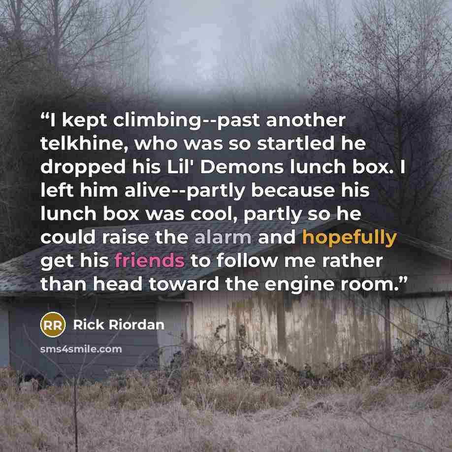 “I kept climbing--past another telkhine, who was so startled he dropped his Lil' Demons lunch box. I left him alive--partly because his lunch box was cool, partly so he could raise the alarm and hopefully get his friends to follow me rather than head toward the engine room.” quote by Rick Riordan