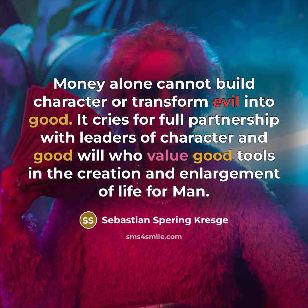 “Money alone cannot build character or transform evil into good. It cries for full partnership with leaders of character and good will who value good tools in the creation and enlargement of life for Man.” quote by Sebastian Spering Kresge