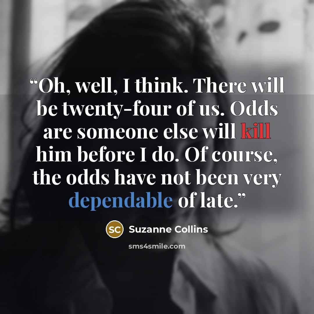 “Oh, well, I think. There will be twenty-four of us. Odds are someone else will kill him before I do. Of course, the odds have not been very dependable of late.” quote by Suzanne Collins