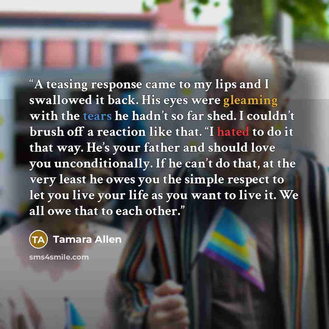 “A teasing response came to my lips and I swallowed it back. His eyes were gleaming with the tears he hadn’t so far shed. I couldn’t brush off a reaction like that. “I hated to do it that way. He’s your father and should love you unconditionally. If he can’t do that, at the very least he owes you…” quote by Tamara Allen