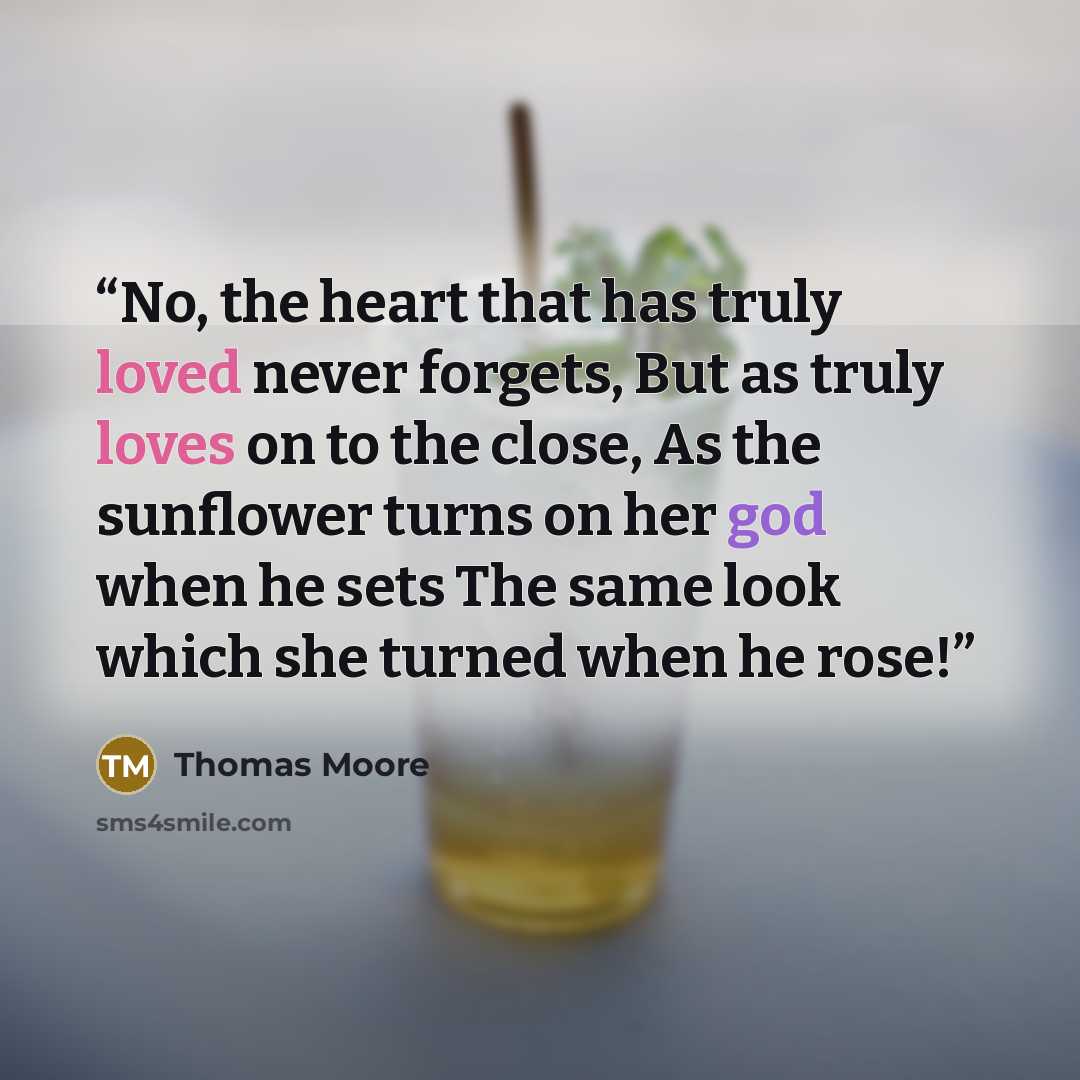 “No, the heart that has truly loved never forgets, But as truly loves on to the close, As the sunflower turns on her god when he sets The same look which she turned when he rose!” quote by Thomas Moore