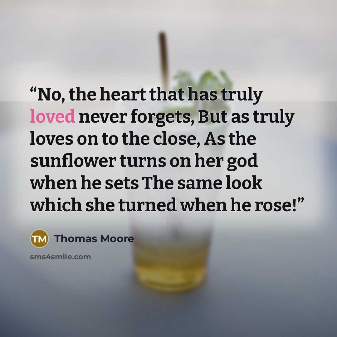 “No, the heart that has truly loved never forgets, But as truly loves on to the close, As the sunflower turns on her god when he sets The same look which she turned when he rose!” quote by Thomas Moore