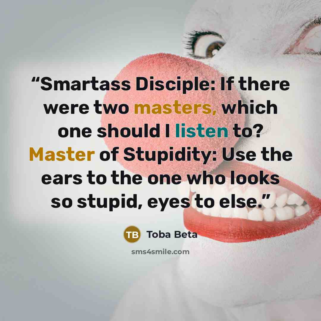 “Smartass Disciple: If there were two masters, which one should I listen to? Master of Stupidity: Use the ears to the one who looks so stupid, eyes to else.” quote by Toba Beta