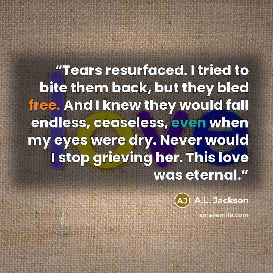 “Tears resurfaced. I tried to bite them back, but they bled free. And I knew they would fall endless, ceaseless, even when my eyes were dry. Never would I stop grieving her. This love was eternal.” quote by A.L. Jackson